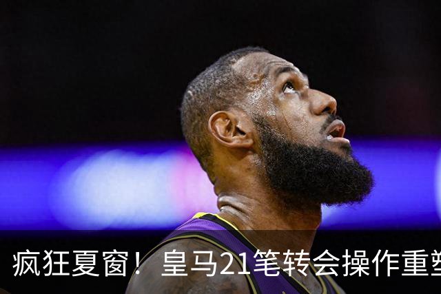 疯狂夏窗！皇马21笔转会操作重塑阵容，以卖养买静待两大强援落地